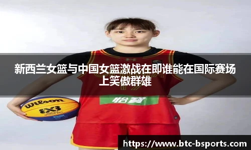 新西兰女篮与中国女篮激战在即谁能在国际赛场上笑傲群雄