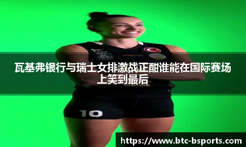 瓦基弗银行与瑞士女排激战正酣谁能在国际赛场上笑到最后